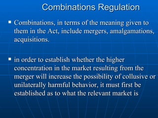 Combinations Regulation Combinations, in terms of the meaning given to them in the Act, include mergers, amalgamations, acquisitions. in order to establish whether the higher concentration in the market resulting from the merger will increase the possibility of collusive or unilaterally harmful behavior, it must first be established as to what the relevant market is  