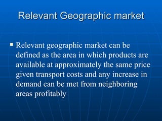 Relevant Geographic market Relevant geographic market can be defined as the area in which products are available at approximately the same price given transport costs and any increase in demand can be met from neighboring areas profitably 