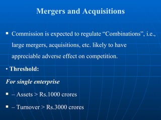 Mergers and Acquisitions Commission is expected to regulate “Combinations”, i.e., large mergers, acquisitions, etc. likely to have appreciable adverse effect on competition. •  Threshold: For single enterprise –  Assets > Rs.1000 crores –  Turnover > Rs.3000 crores 