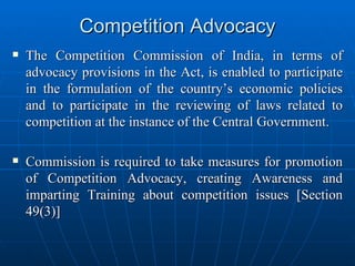 Competition Advocacy The Competition Commission of India, in terms of advocacy provisions in the Act, is enabled to participate in the formulation of the country’s economic policies and to participate in the reviewing of laws related to competition at the instance of the Central Government. Commission is required to take measures for promotion of Competition Advocacy, creating Awareness and imparting Training about competition issues [Section 49(3)] 