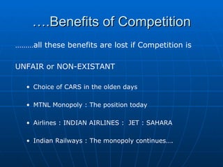 … .Benefits of Competition ……… all these benefits are lost if Competition is  UNFAIR or NON-EXISTANT Choice of CARS in the olden days MTNL Monopoly : The position today Airlines : INDIAN AIRLINES :  JET : SAHARA  Indian Railways : The monopoly continues…. 