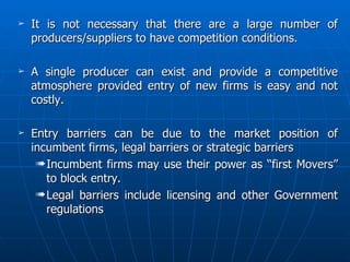 It is not necessary that there are a large number of producers/suppliers to have competition conditions. A single producer can exist and provide a competitive atmosphere provided entry of new firms is easy and not costly. Entry barriers can be due to the market position of incumbent firms, legal barriers or strategic barriers Incumbent firms may use their power as “first Movers” to block entry. Legal barriers include licensing and other Government regulations 