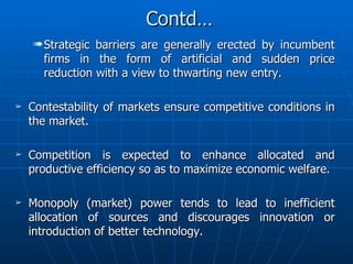 Contd… Strategic barriers are generally erected by incumbent firms in the form of artificial and sudden price reduction with a view to thwarting new entry. Contestability of markets ensure competitive conditions in the market. Competition is expected to enhance allocated and productive efficiency so as to maximize economic welfare. Monopoly (market) power tends to lead to inefficient allocation of sources and discourages innovation or introduction of better technology. 