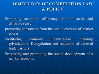 OBJECTIVES OF COMPETITION LAW & POLICY Promoting economic efficiency in both static and dynamic sense protecting consumers from the undue exercise of market power facilitating economic liberalization, including privatization. Deregulation and reduction of external trade barriers Preserving and promoting the sound development of a market economy 