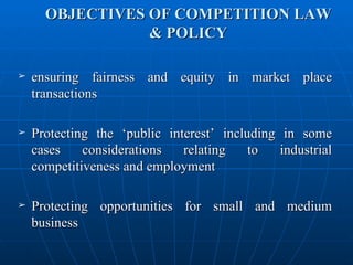 OBJECTIVES OF COMPETITION LAW & POLICY ensuring fairness and equity in market place transactions Protecting the ‘public interest’ including in some cases considerations relating to industrial competitiveness and employment Protecting opportunities for small and medium business 