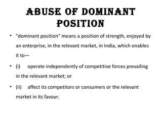 aBuse of dominant
             position
• "dominant position" means a position of strength, enjoyed by
   an enterprise, in the relevant market, in India, which enables
   it to—
• (i)    operate independently of competitive forces prevailing
   in the relevant market; or
• (ii)   affect its competitors or consumers or the relevant
   market in its favour.
 