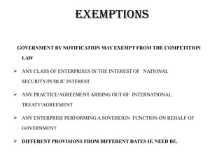 eXemptions

 GOVERNMENT BY NOTIFICATION MAY EXEMPT FROM THE COMPETITION

  LAW

 ANY CLASS OF ENTERPRISES IN THE INTEREST OF NATIONAL

  SECURITY/PUBLIC INTEREST.

 ANY PRACTICE/AGREEMENT ARISING OUT OF INTERNATIONAL

  TREATY/AGREEMENT

 ANY ENTERPRISE PERFORMING A SOVEREIGN FUNCTION ON BEHALF OF

  GOVERNMENT

 DIFFERENT PROVISIONS FROM DIFFERENT DATES IF, NEED BE.
 