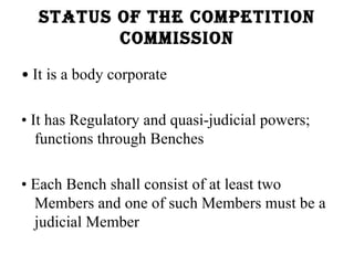 status of the Competition
         Commission

• It is a body corporate

• It has Regulatory and quasi-judicial powers;
   functions through Benches

• Each Bench shall consist of at least two
  Members and one of such Members must be a
  judicial Member
 