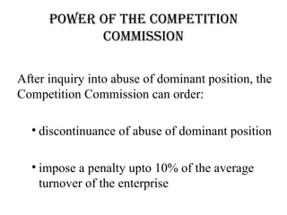power of the Competition
            Commission

After inquiry into abuse of dominant position, the
Competition Commission can order:

  • discontinuance of abuse of dominant position

  • impose a penalty upto 10% of the average
    turnover of the enterprise
 