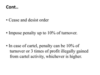 Cont..

• Cease and desist order

• Impose penalty up to 10% of turnover.

• In case of cartel, penalty can be 10% of
   turnover or 3 times of profit illegally gained
   from cartel activity, whichever is higher.
 