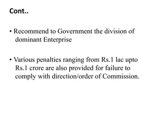Cont..

• Recommend to Government the division of
  dominant Enterprise

• Various penalties ranging from Rs.1 lac upto
  Rs.1 crore are also provided for failure to
  comply with direction/order of Commission.
 