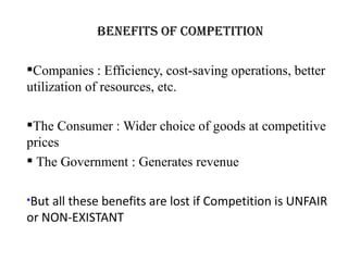 Benefits of Competition

Companies : Efficiency, cost-saving operations, better
utilization of resources, etc.

The Consumer : Wider choice of goods at competitive
prices
 The Government : Generates revenue

But all these benefits are lost if Competition is UNFAIR
or NON-EXISTANT
 