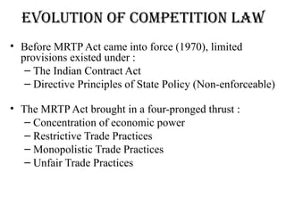 evolution of Competition law
• Before MRTP Act came into force (1970), limited
  provisions existed under :
   – The Indian Contract Act
   – Directive Principles of State Policy (Non-enforceable)

• The MRTP Act brought in a four-pronged thrust :
   – Concentration of economic power
   – Restrictive Trade Practices
   – Monopolistic Trade Practices
   – Unfair Trade Practices
 