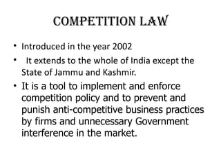 Competition law
• Introduced in the year 2002
• It extends to the whole of India except the
  State of Jammu and Kashmir.
• It is a tool to implement and enforce
  competition policy and to prevent and
  punish anti-competitive business practices
  by firms and unnecessary Government
  interference in the market.
 