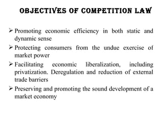 oBJeCtives of Competition law

 Promoting economic efficiency in both static and
  dynamic sense
 Protecting consumers from the undue exercise of
  market power
 Facilitating economic liberalization, including
  privatization. Deregulation and reduction of external
  trade barriers
 Preserving and promoting the sound development of a
  market economy
 