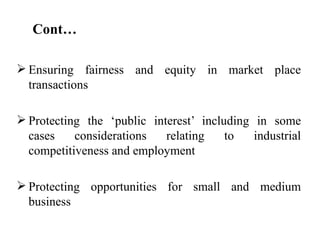 Cont…

 Ensuring fairness and equity in market place
  transactions

 Protecting the ‘public interest’ including in some
  cases    considerations   relating    to   industrial
  competitiveness and employment

 Protecting opportunities for small and medium
  business
 