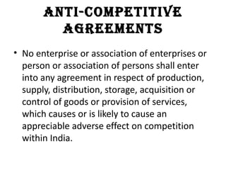 anti-Competitive
         agreements
• No enterprise or association of enterprises or
  person or association of persons shall enter
  into any agreement in respect of production,
  supply, distribution, storage, acquisition or
  control of goods or provision of services,
  which causes or is likely to cause an
  appreciable adverse effect on competition
  within India.
 