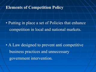 Elements of Competition Policy


• Putting in place a set of Policies that enhance
  competition in local and national markets.


• A Law designed to prevent anti competitive
  business practices and unnecessary
  government intervention.
 