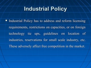 Industrial Policy
   Industrial Policy has to address and reform licensing
    requirements, restrictions on capacities, or on foreign
    technology tie ups, guidelines on location of
    industries, reservations for small scale industry, etc.
    These adversely affect free competition in the market.
 
