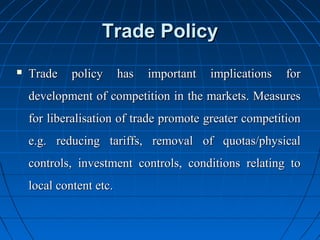 Trade Policy
   Trade    policy      has   important   implications   for
    development of competition in the markets. Measures
    for liberalisation of trade promote greater competition
    e.g. reducing tariffs, removal of quotas/physical
    controls, investment controls, conditions relating to
    local content etc.
 