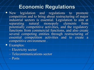 Economic Regulations
   New legislation and regulations to promote
    competition and to bring about restructuring of major
    industrial sectors is essential. Legislation to aim at
    separating natural monopoly elements from
    potentially competitive activities, and the regulatory
    functions from commercial functions, and also create
    several competing entities through restructuring of
    essential competition activities and to create a
    competitive environment .
   Examples:
    – Electricity sector
    – Telecommunications sector
    – Ports
 