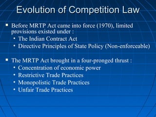Evolution of Competition Law
   Before MRTP Act came into force (1970), limited
    provisions existed under :
     • The Indian Contract Act
     • Directive Principles of State Policy (Non-enforceable)

   The MRTP Act brought in a four-pronged thrust :
     • Concentration of economic power
     • Restrictive Trade Practices
     • Monopolistic Trade Practices
     • Unfair Trade Practices
 