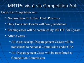 MRTPs vis-à-vis Competition Act
Under the Competition Act :
   • No provision for Unfair Trade Practices
   • Only Consumer Courts will have jurisdiction
   • Pending cases will be continued by MRTPC for 2 years
   • After 2 years :
         All cases (except Disparagement Cases) will be
          transferred to National Commission under CPA
         All Disparagement Cases will be transferred to
          Competition Commission
 