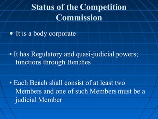 Status of the Competition
              Commission
• It is a body corporate

• It has Regulatory and quasi-judicial powers;
   functions through Benches

• Each Bench shall consist of at least two
  Members and one of such Members must be a
  judicial Member
 