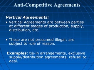 Anti-Competitive Agreements

Vertical Agreements:
• Vertical Agreements are between parties
  at different stages of production, supply,
  distribution, etc.

• These are not presumed illegal; are
  subject to rule of reason.

Examples: tie-in arrangements, exclusive
 supply/distribution agreements, refusal to
 deal.
 