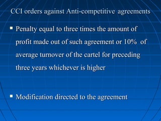 CCI orders against Anti-competitive agreements

   Penalty equal to three times the amount of
    profit made out of such agreement or 10% of
    average turnover of the cartel for preceding
    three years whichever is higher


   Modification directed to the agreement
 