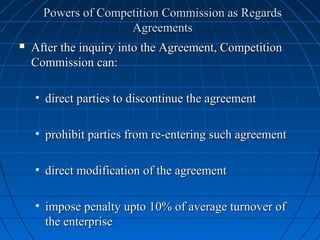 Powers of Competition Commission as Regards
                     Agreements
   After the inquiry into the Agreement, Competition
    Commission can:

    • direct parties to discontinue the agreement

    • prohibit parties from re-entering such agreement

    • direct modification of the agreement

    • impose penalty upto 10% of average turnover of
      the enterprise
 
