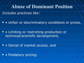 Abuse of Dominant Position
Includes practices like:

   • Unfair or discriminatory conditions or prices,

   • Limiting or restricting production or
    technical/scientific development,

   • Denial of market access, and

   • Predatory pricing.
 