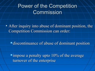 Power of the Competition
             Commission

• After inquiry into abuse of dominant position, the
  Competition Commission can order:

     discontinuance of abuse of dominant position

     impose a penalty upto 10% of the average
      turnover of the enterprise
 