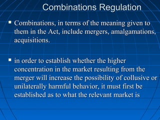 Combinations Regulation
   Combinations, in terms of the meaning given to
    them in the Act, include mergers, amalgamations,
    acquisitions.

   in order to establish whether the higher
    concentration in the market resulting from the
    merger will increase the possibility of collusive or
    unilaterally harmful behavior, it must first be
    established as to what the relevant market is
 