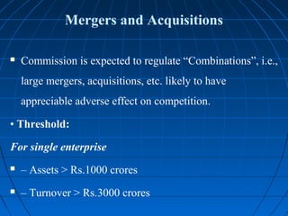Mergers and Acquisitions

   Commission is expected to regulate “Combinations”, i.e.,
    large mergers, acquisitions, etc. likely to have
    appreciable adverse effect on competition.

• Threshold:

For single enterprise
   – Assets > Rs.1000 crores
   – Turnover > Rs.3000 crores
 