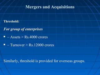 Mergers and Acquisitions


Threshold:

For group of enterprises
   – Assets > Rs.4000 crores
   – Turnover > Rs.12000 crores



Similarly, threshold is provided for overseas groups.
 