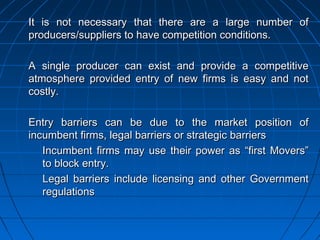 It is not necessary that there are a large number of
producers/suppliers to have competition conditions.

A single producer can exist and provide a competitive
atmosphere provided entry of new firms is easy and not
costly.

Entry barriers can be due to the market position of
incumbent firms, legal barriers or strategic barriers
   Incumbent firms may use their power as “first Movers”
   to block entry.
   Legal barriers include licensing and other Government
   regulations
 