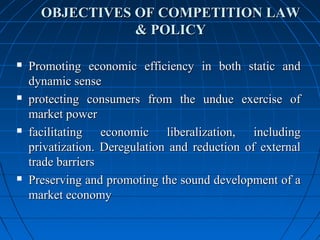 OBJECTIVES OF COMPETITION LAW
                 & POLICY

   Promoting economic efficiency in both static and
    dynamic sense
   protecting consumers from the undue exercise of
    market power
   facilitating economic liberalization, including
    privatization. Deregulation and reduction of external
    trade barriers
   Preserving and promoting the sound development of a
    market economy
 