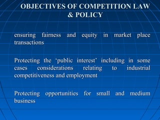 OBJECTIVES OF COMPETITION LAW
             & POLICY

ensuring fairness and equity in market place
transactions

Protecting the ‘public interest’ including in some
cases    considerations   relating    to   industrial
competitiveness and employment

Protecting opportunities for small and medium
business
 