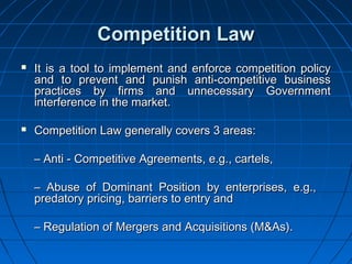 Competition Law
   It is a tool to implement and enforce competition policy
    and to prevent and punish anti-competitive business
    practices by firms and unnecessary Government
    interference in the market.

   Competition Law generally covers 3 areas:

    – Anti - Competitive Agreements, e.g., cartels,

    – Abuse of Dominant Position by enterprises, e.g.,
    predatory pricing, barriers to entry and

    – Regulation of Mergers and Acquisitions (M&As).
 