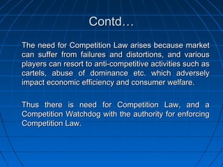Contd…
The need for Competition Law arises because market
can suffer from failures and distortions, and various
players can resort to anti-competitive activities such as
cartels, abuse of dominance etc. which adversely
impact economic efficiency and consumer welfare.

Thus there is need for Competition Law, and a
Competition Watchdog with the authority for enforcing
Competition Law.
 