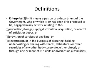 Definitions
• Enterprise[2(h)].It means a person or a department of the
Government, who or which is, or has been or is proposed to
be, engaged in any activity, relating to the-
(i)production,storage,supply,distribution, acquisition, or control
of articles or goods, or
(ii)provision of services of any kind, or
(iii)investment, or in the business of acquiring, holding,
underwriting or dealing with shares, debentures or other
securities of any other body corporate, either directly or
through one or more of it’s units or divisions or subsidiaries.
Prof.SVK
 