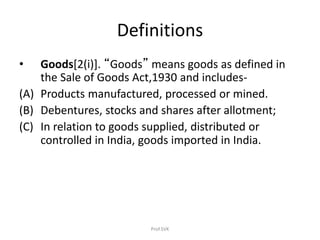 Definitions
• Goods[2(i)]. “Goods” means goods as defined in
the Sale of Goods Act,1930 and includes-
(A) Products manufactured, processed or mined.
(B) Debentures, stocks and shares after allotment;
(C) In relation to goods supplied, distributed or
controlled in India, goods imported in India.
Prof.SVK
 