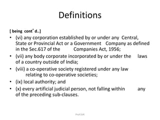 Definitions
[ being cont’d..]
• (vi) any corporation established by or under any Central,
State or Provincial Act or a Government Company as defined
in the Sec.617 of the Companies Act, 1956;
• (vii) any body corporate incorporated by or under the laws
of a country outside of India;
• (viii) a co-operative society registered under any law
relating to co-operative societies;
• (ix) local authority; and
• (x) every artificial judicial person, not falling within any
of the preceding sub-clauses.
Prof.SVK
 
