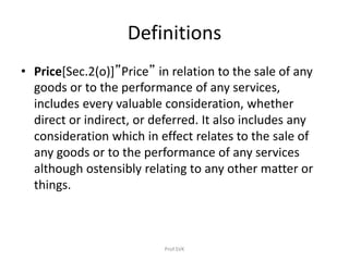 Definitions
• Price[Sec.2(o)]”Price” in relation to the sale of any
goods or to the performance of any services,
includes every valuable consideration, whether
direct or indirect, or deferred. It also includes any
consideration which in effect relates to the sale of
any goods or to the performance of any services
although ostensibly relating to any other matter or
things.
Prof.SVK
 