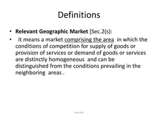 Definitions
• Relevant Geographic Market [Sec.2(s):
• It means a market comprising the area in which the
conditions of competition for supply of goods or
provision of services or demand of goods or services
are distinctly homogeneous and can be
distinguished from the conditions prevailing in the
neighboring areas .
Prof.SVK
 