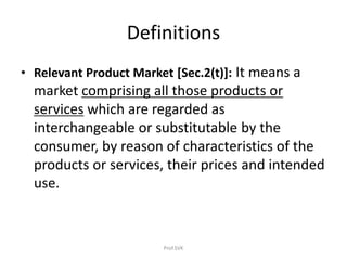 Definitions
• Relevant Product Market [Sec.2(t)]: It means a
market comprising all those products or
services which are regarded as
interchangeable or substitutable by the
consumer, by reason of characteristics of the
products or services, their prices and intended
use.
Prof.SVK
 