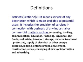 Definitions
– Services[Section2(u)].It means service of any
description which is made available to potential
users. It includes the provision of services in
connection with business of any industrial or
commercial matters such as accounting, banking,
communication, education, financing, insurance, chit
funds, real estate, transport, storage, material treatment
, processing, supply of electrical or other energy,
boarding, lodging, entertainment, amusement,
construction, repair, conveying of news or information
and advertising.
Prof.SVK
 