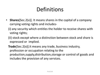Definitions
• Shares[Sec.2(v)]. It means shares in the capital of a company
carrying voting rights and includes-
(i) any security which entitles the holder to receive shares with
voting rights;
(ii) stock except where a distinction between stock and share is
expressed or implied.
Trade[Sec.2(x)].It means any trade, business industry,
profession or occupation relating to the
production,supply,distribution,storage or control of goods and
includes the provision of any services.
Prof.SVK
 