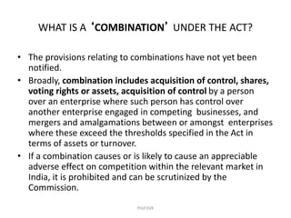 WHAT IS A ‘COMBINATION’ UNDER THE ACT?
• The provisions relating to combinations have not yet been
notified.
• Broadly, combination includes acquisition of control, shares,
voting rights or assets, acquisition of control by a person
over an enterprise where such person has control over
another enterprise engaged in competing businesses, and
mergers and amalgamations between or amongst enterprises
where these exceed the thresholds specified in the Act in
terms of assets or turnover.
• If a combination causes or is likely to cause an appreciable
adverse effect on competition within the relevant market in
India, it is prohibited and can be scrutinized by the
Commission.
Prof.SVK
 